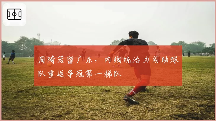 周琦若留广东,内线统治力或助球队重返争冠第一梯队