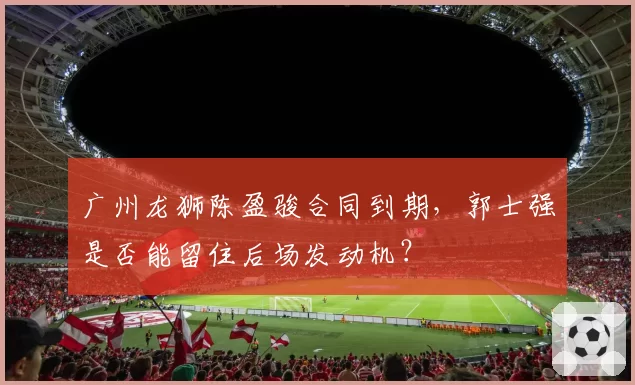 广州龙狮陈盈骏合同到期，郭士强是否能留住后场发动机？