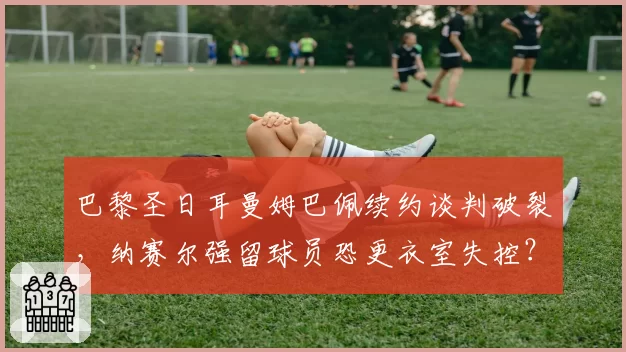 巴黎圣日耳曼姆巴佩续约谈判破裂，纳赛尔强留球员恐更衣室失控？
