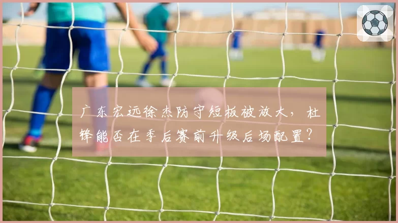 广东宏远徐杰防守短板被放大，杜锋能否在季后赛前升级后场配置？