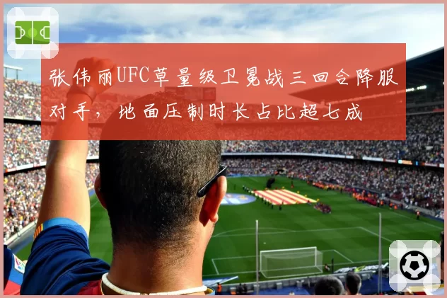 张伟丽UFC草量级卫冕战三回合降服对手，地面压制时长占比超七成