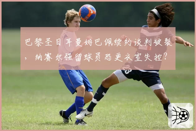 巴黎圣日耳曼姆巴佩续约谈判破裂，纳赛尔强留球员恐更衣室失控？
