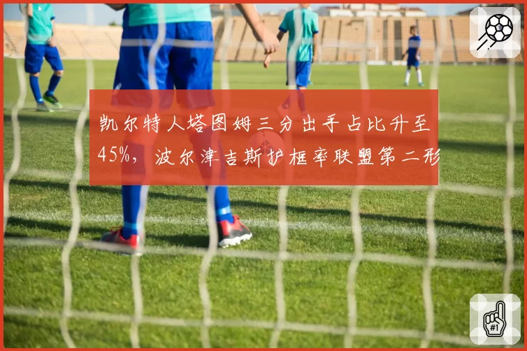凯尔特人塔图姆三分出手占比升至45%，波尔津吉斯护框率联盟第二形成互补