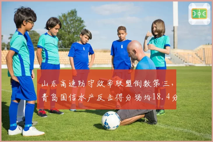 山东高速防守效率联盟倒数第三，青岛国信水产反击得分场均18.4分领跑