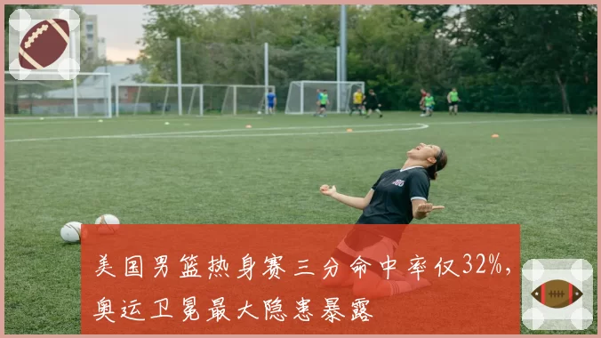 美国男篮热身赛三分命中率仅32%，奥运卫冕最大隐患暴露