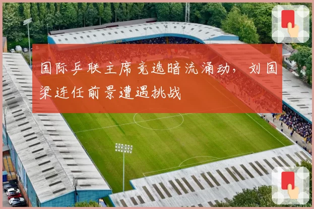 国际乒联主席竞选暗流涌动,刘国梁连任前景遭遇挑战