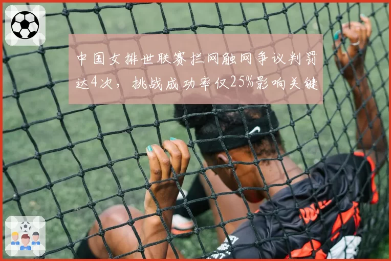 中国女排世联赛拦网触网争议判罚达4次,挑战成功率仅25%影响关键分