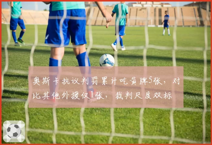 奥斯卡抗议判罚累计吃黄牌5张,对比其他外援仅1张,裁判尺度双标
