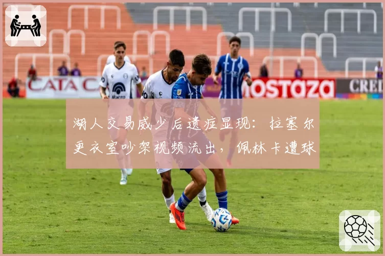 湖人交易威少后遗症显现：拉塞尔更衣室吵架视频流出，佩林卡遭球员集体问责