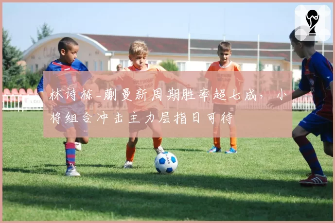 林诗栋_蒯曼新周期胜率超七成,小将组合冲击主力层指日可待