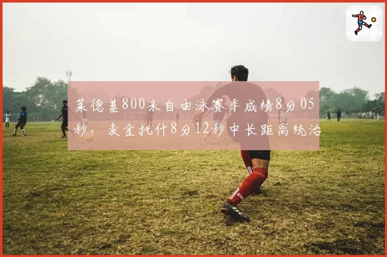莱德基800米自由泳赛季成绩8分05秒,麦金托什8分12秒中长距离统治力持续巩固
