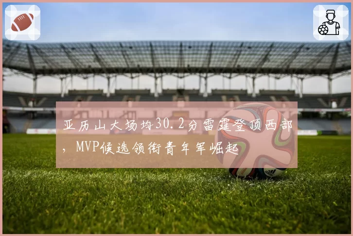 亚历山大场均30.2分雷霆登顶西部,MVP候选领衔青年军崛起