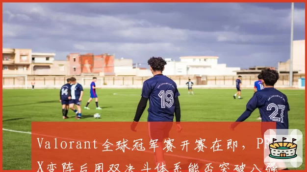 Valorant全球冠军赛开赛在即，PRX变阵后用双决斗体系能否突破八强魔咒？