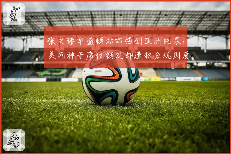 张之臻华盛顿站四强创亚洲纪录,美网种子席位锁定却遭积分规则质疑