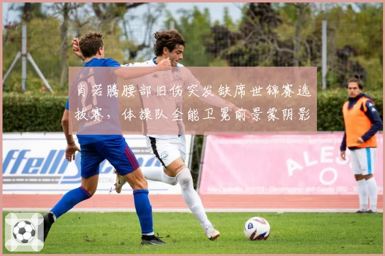 肖若腾腰部旧伤突发缺席世锦赛选拔赛,体操队全能卫冕前景蒙阴影