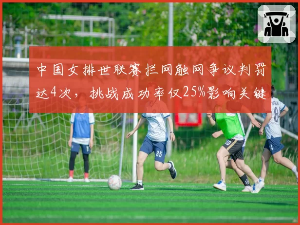 中国女排世联赛拦网触网争议判罚达4次,挑战成功率仅25%影响关键分