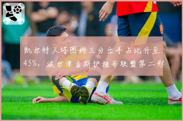 凯尔特人塔图姆三分出手占比升至45%,波尔津吉斯护框率联盟第二形成互补