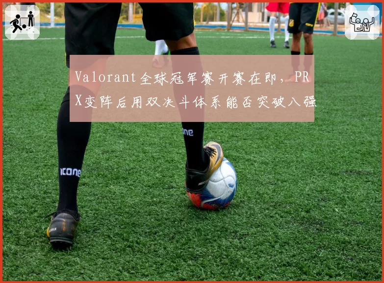 Valorant全球冠军赛开赛在即，PRX变阵后用双决斗体系能否突破八强魔咒？