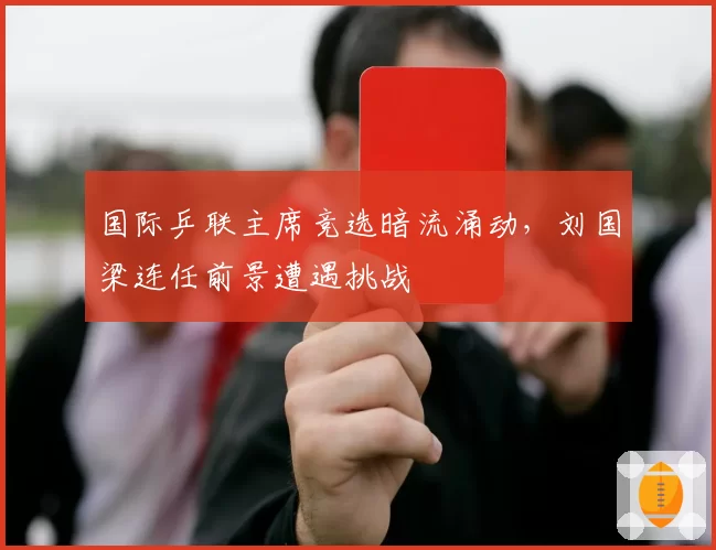 国际乒联主席竞选暗流涌动，刘国梁连任前景遭遇挑战