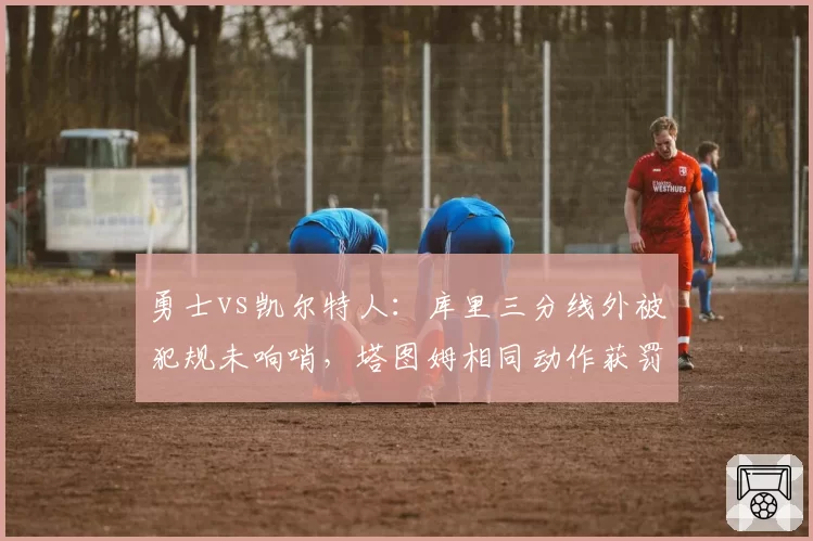 勇士vs凯尔特人：库里三分线外被犯规未响哨，塔图姆相同动作获罚球尺度双标