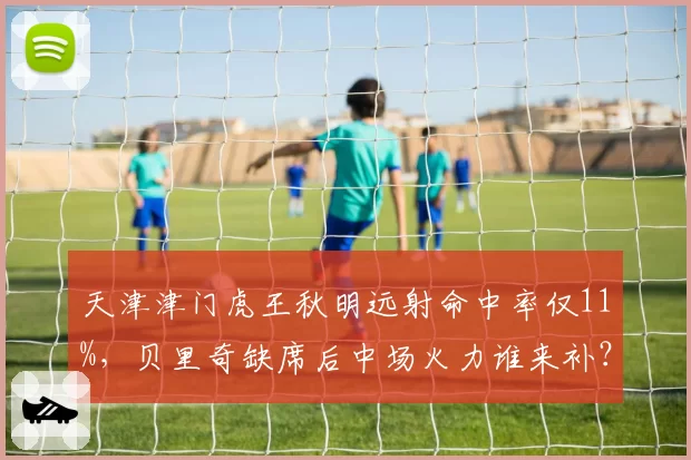天津津门虎王秋明远射命中率仅11%，贝里奇缺席后中场火力谁来补？
