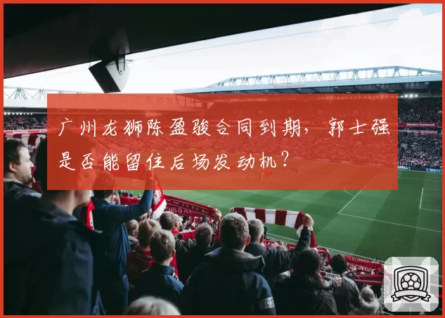 广州龙狮陈盈骏合同到期,郭士强是否能留住后场发动机?
