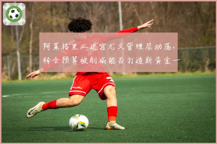 阿莱格里二进宫尤文管理层动荡，转会预算被削减能否打造新黄金一代？