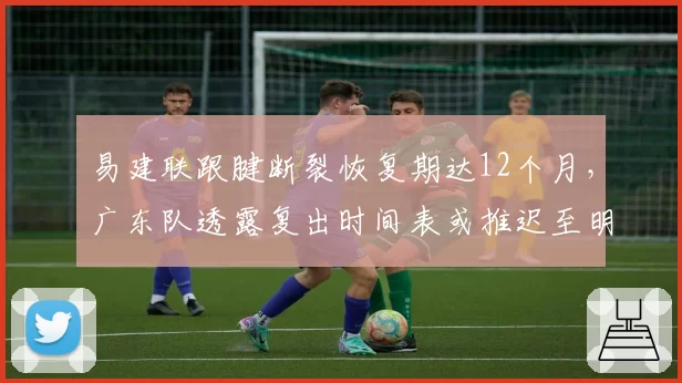 易建联跟腱断裂恢复期达12个月，广东队透露复出时间表或推迟至明年一月