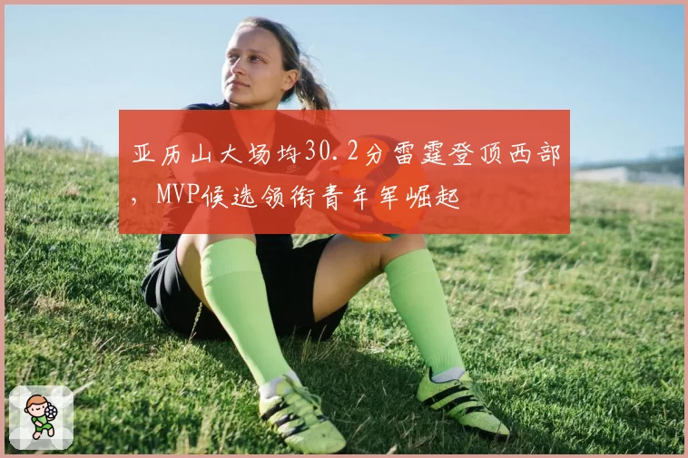 亚历山大场均30.2分雷霆登顶西部，MVP候选领衔青年军崛起