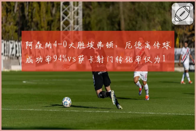 阿森纳4-0大胜埃弗顿，厄德高传球成功率94%vs萨卡射门转化率仅为11%，前场核心贡献对比悬殊