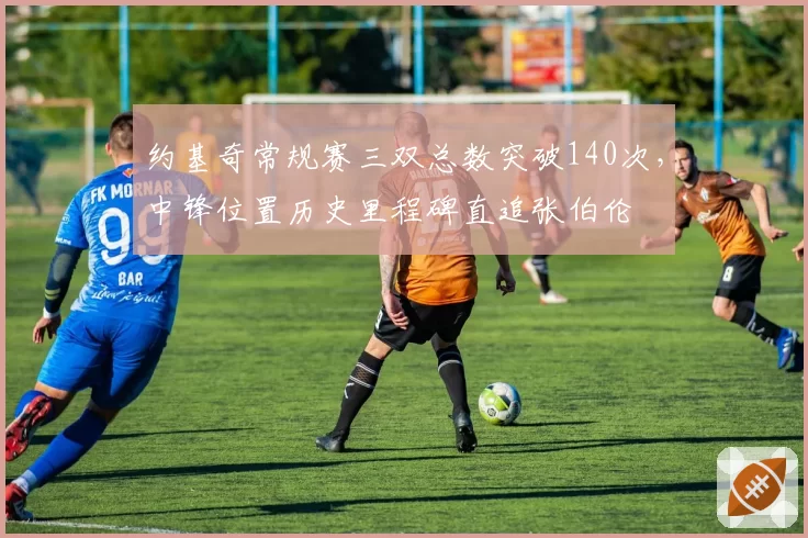 约基奇常规赛三双总数突破140次,中锋位置历史里程碑直追张伯伦