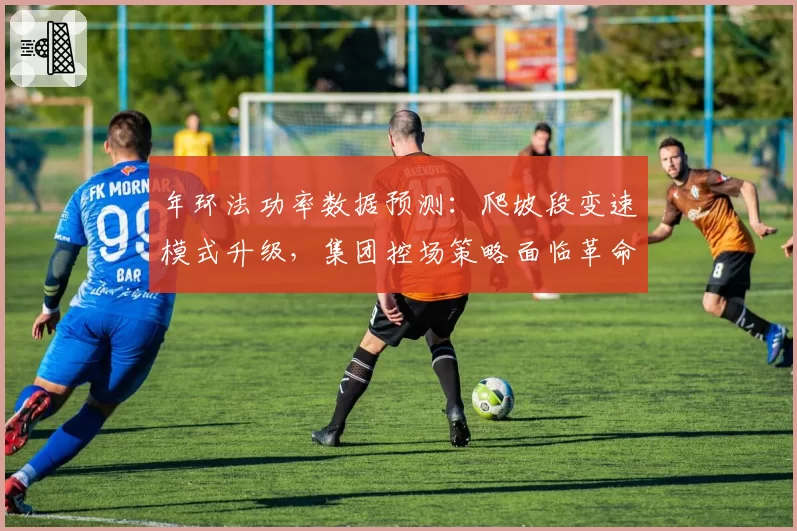 年环法功率数据预测:爬坡段变速模式升级,集团控场策略面临革命