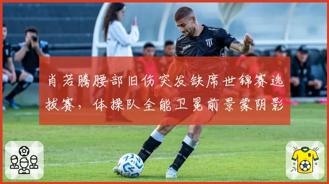 肖若腾腰部旧伤突发缺席世锦赛选拔赛，体操队全能卫冕前景蒙阴影