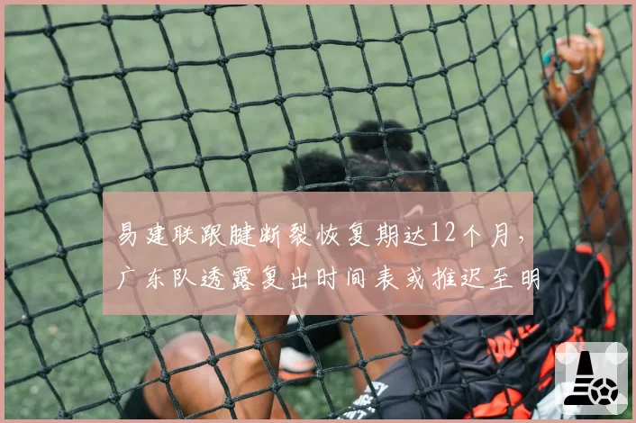 易建联跟腱断裂恢复期达12个月，广东队透露复出时间表或推迟至明年一月