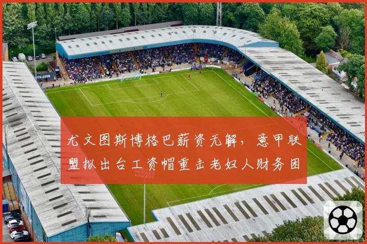尤文图斯博格巴薪资无解，意甲联盟拟出台工资帽重击老妇人财务困局