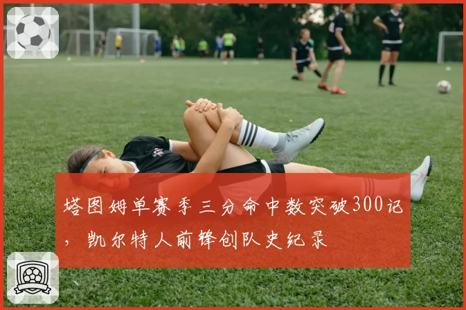 塔图姆单赛季三分命中数突破300记，凯尔特人前锋创队史纪录