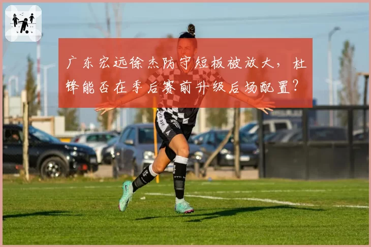 广东宏远徐杰防守短板被放大，杜锋能否在季后赛前升级后场配置？