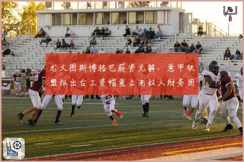 尤文图斯博格巴薪资无解，意甲联盟拟出台工资帽重击老妇人财务困局