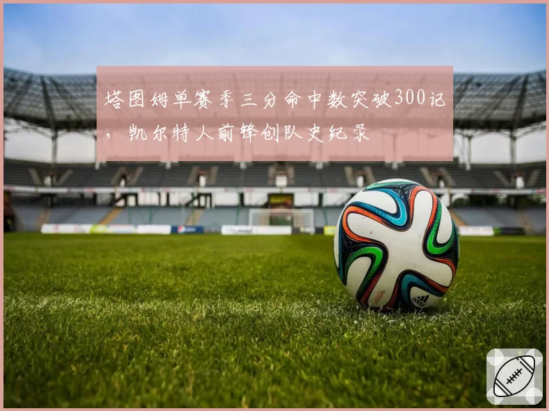 塔图姆单赛季三分命中数突破300记，凯尔特人前锋创队史纪录