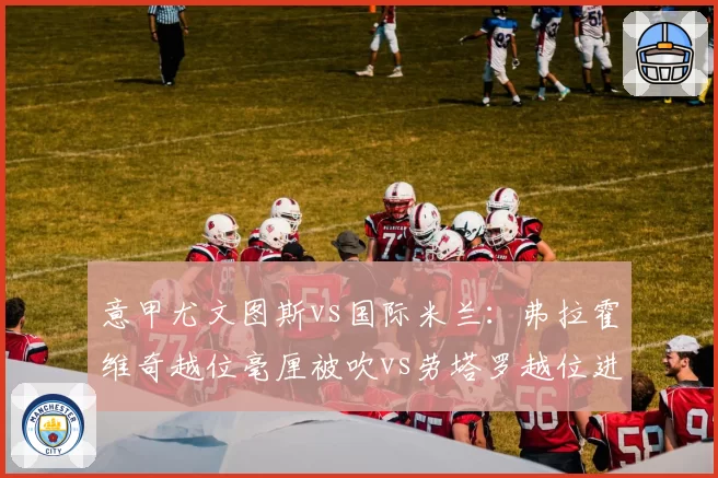 意甲尤文图斯vs国际米兰：弗拉霍维奇越位毫厘被吹vs劳塔罗越位进球有效，VAR划线精度差异遭质疑