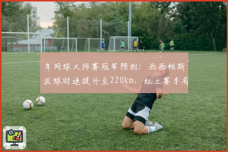 年网球大师赛冠军预测：西西帕斯发球时速提升至220km，红土赛季有望突破