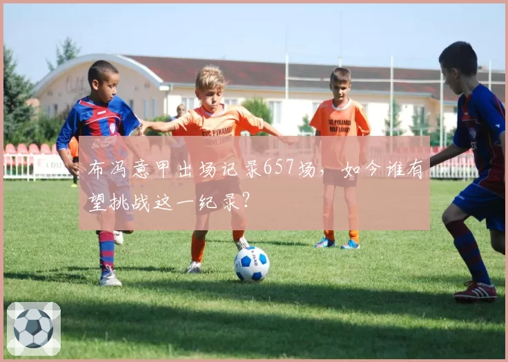 布冯意甲出场记录657场，如今谁有望挑战这一纪录？
