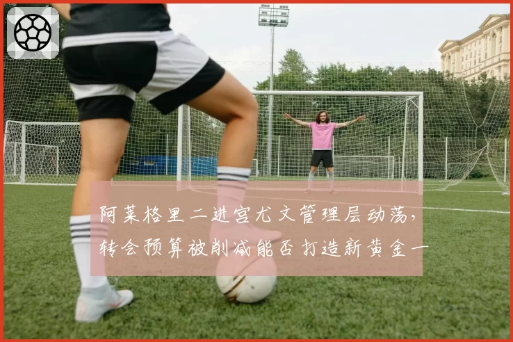 阿莱格里二进宫尤文管理层动荡，转会预算被削减能否打造新黄金一代？
